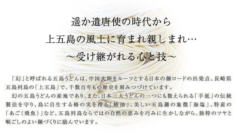 遥か遣唐使の時代から
上五島の風土に育まれ親しまれ…
～受け継がれる心と技～
「幻」と呼ばれる五島うどんは、中国大陸をルーツとする日本の麺ロードの出発点、長崎県五島列島の「上五島」で、千数百年もの歴史を刻みつづけています。
幻の五島うどんの産地であり、また、日本三大うどんの一つにも数えられる「手延」の伝統製法を守り、島に自生する椿の実を搾る「椿油」、美しい五島灘の象徴「海塩」、特産の「あご（飛魚）」など、五島列島ならではの自然の恵みを巧みに生かしながら、独特のツヤと喉ごしのよい麺づくりに励んでいます。